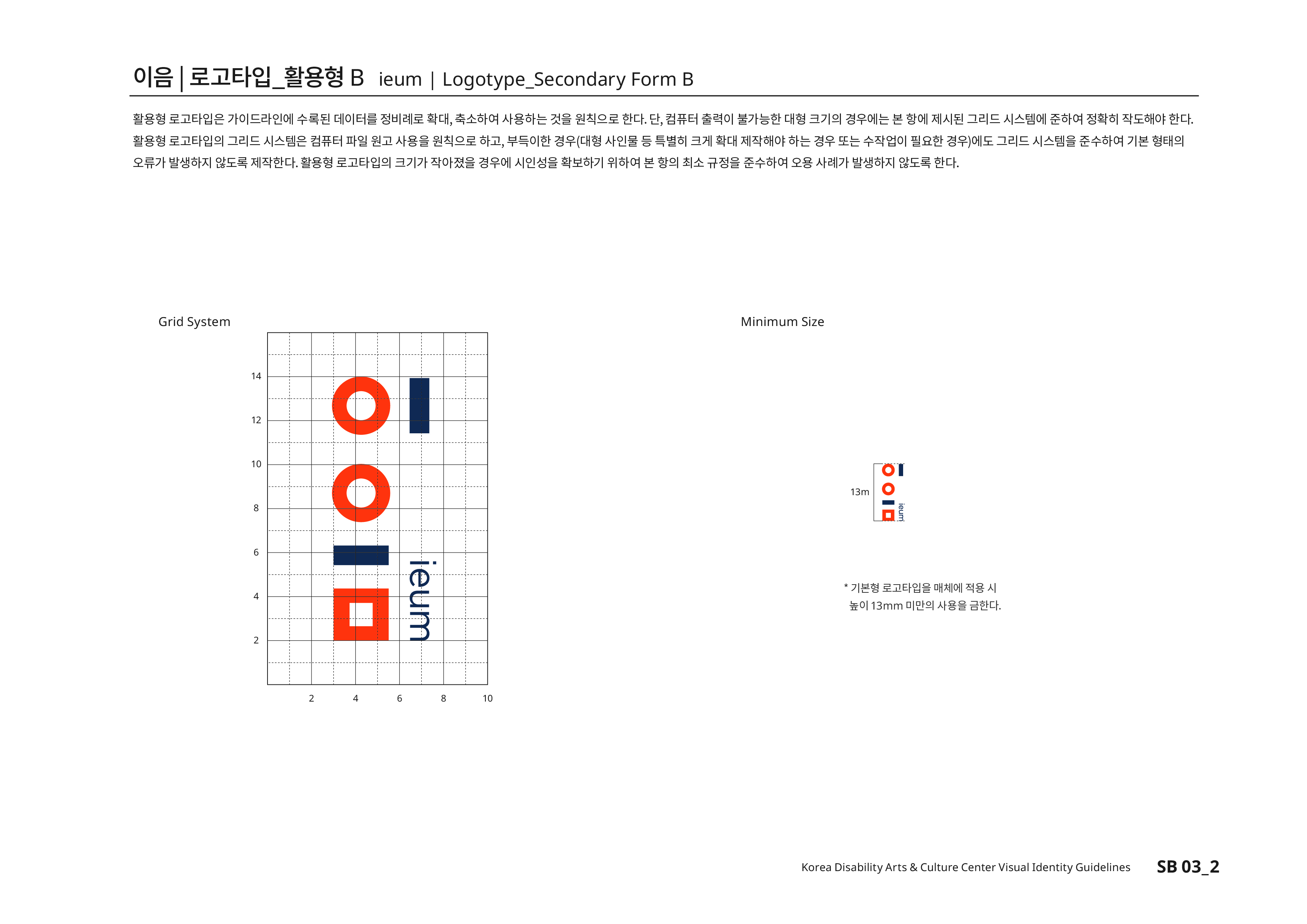 이음|로고타입_활용형B ieum | Logotype_Secondary Form B 활용형 로고타입은 가이드라인에 수록된 데이터를 정비례로 확대,축소하여 사용하는 것을 원칙으로 한다.단, 컴퓨터 출력이 불가능한 대형 크기의 경우에는 본 항에 제시된 그리드 시스템에 준하여 정확히 작도해야 한다.활용형 로고타입의 그리드 시스템은 컴퓨터 파일 원고 사용을 원칙으로 하고,부득이한 경우(대형 사인물 등 특별히 크게 확대 제작하야 하는 경우 또는 수작업이 필요한 경우)에도 그리드 시스템을 준수하여 기본 형태의 오류가 발생하지 않도록 제작한다.활용형 로고타입의 크기가 작아졌을 경우에 시인성을 확보하기 위하여 본 항의 최소 규정을 준수하여 오용 사례가 발생하지 않도록 한다.